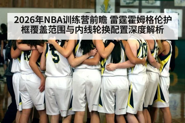 2026年NBA训练营前瞻 雷霆霍姆格伦护框覆盖范围与内线轮换配置深度解析 | j9.com