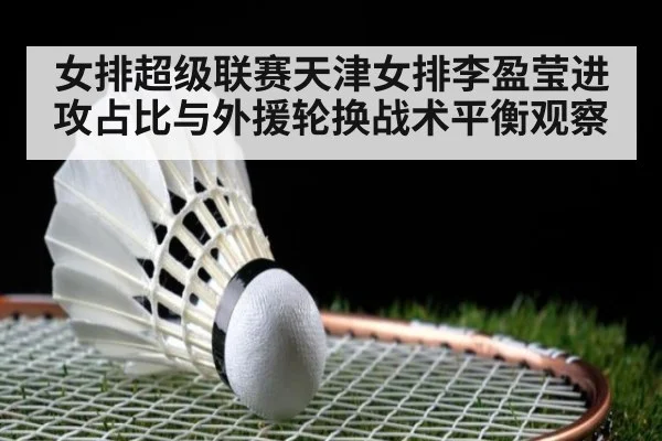 女排超级联赛天津女排李盈莹进攻占比与外援轮换战术平衡观察 | j9.com